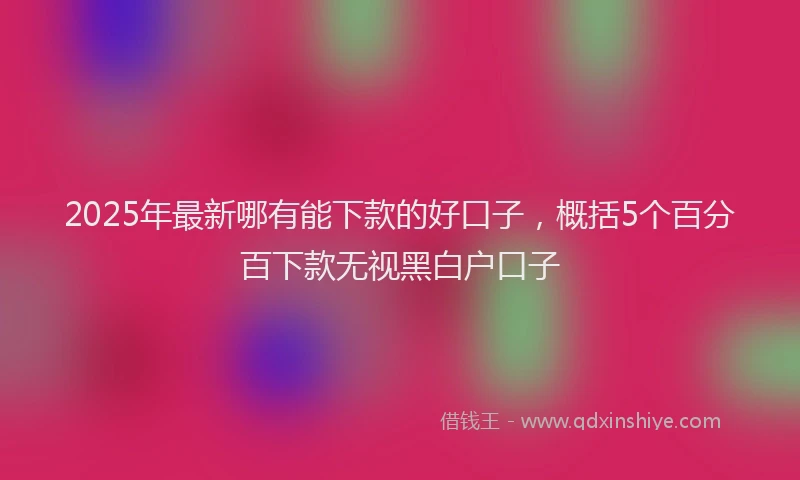 2025年最新哪有能下款的好口子，概括5个百分百下款无视黑白户口子