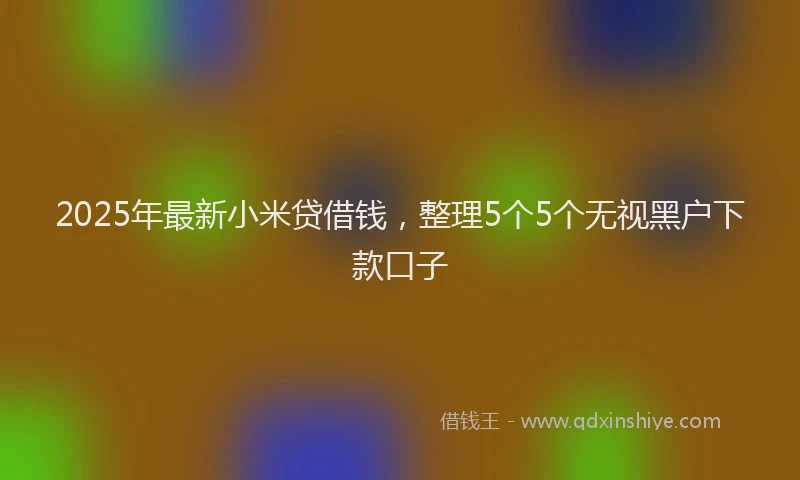 2025年最新小米贷借钱，整理5个5个无视黑户下款口子