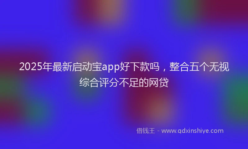 2025年最新启动宝app好下款吗，整合五个无视综合评分不足的网贷