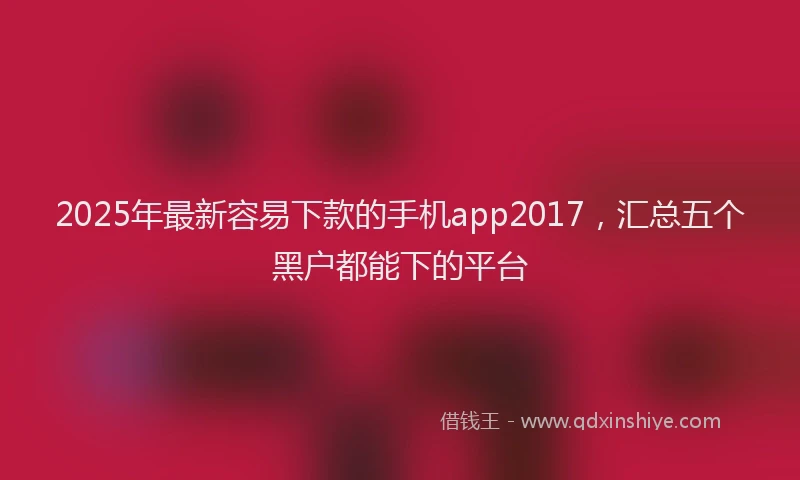 2025年最新容易下款的手机app2017，汇总五个黑户都能下的平台