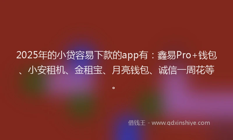 2025年的小贷容易下款的app有：鑫易Pro+钱包、小安租机、金租宝、月亮钱包、诚信一周花等。