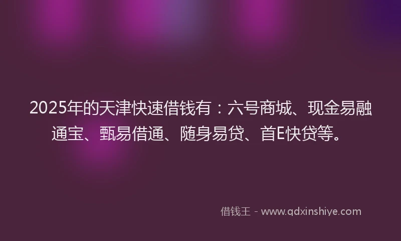 2025年的天津快速借钱有：六号商城、现金易融通宝、甄易借通、随身易贷、首E快贷等。