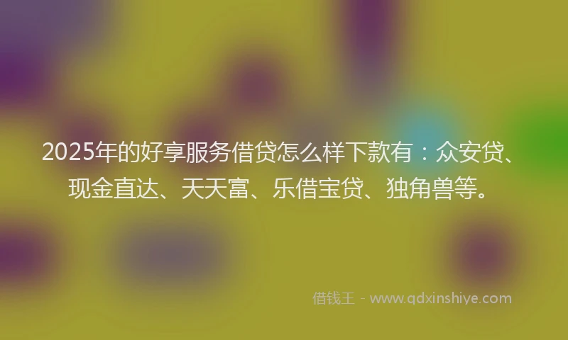 2025年的好享服务借贷怎么样下款有：众安贷、现金直达、天天富、乐借宝贷、独角兽等。