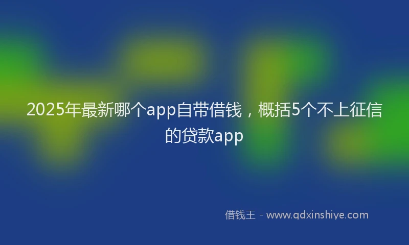 2025年最新哪个app自带借钱，概括5个不上征信的贷款app