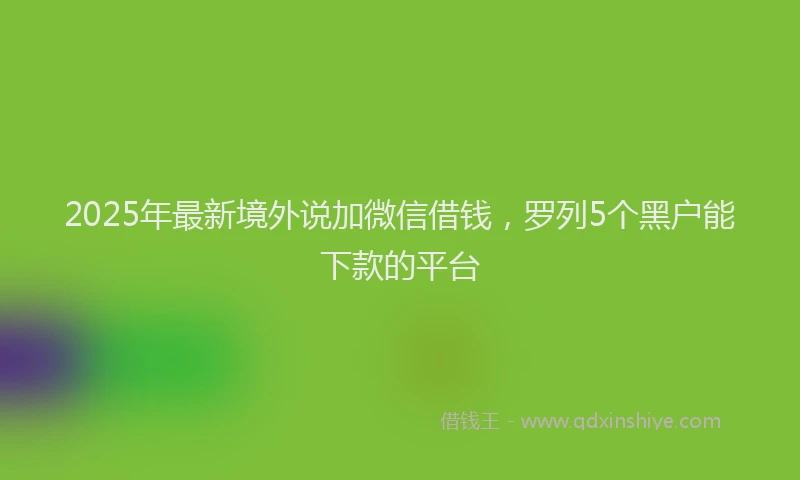 2025年最新境外说加微信借钱，罗列5个黑户能下款的平台