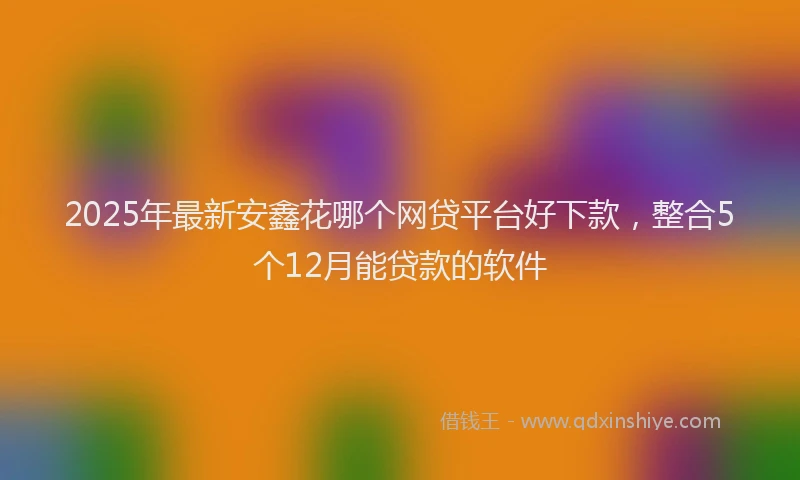 2025年最新安鑫花哪个网贷平台好下款，整合5个12月能贷款的软件