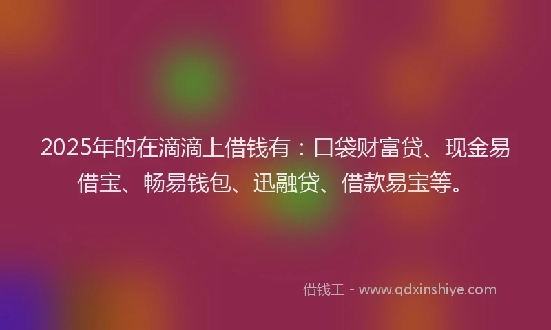 2025年的在滴滴上借钱有：口袋财富贷、现金易借宝、畅易钱包、迅融贷、借款易宝等。