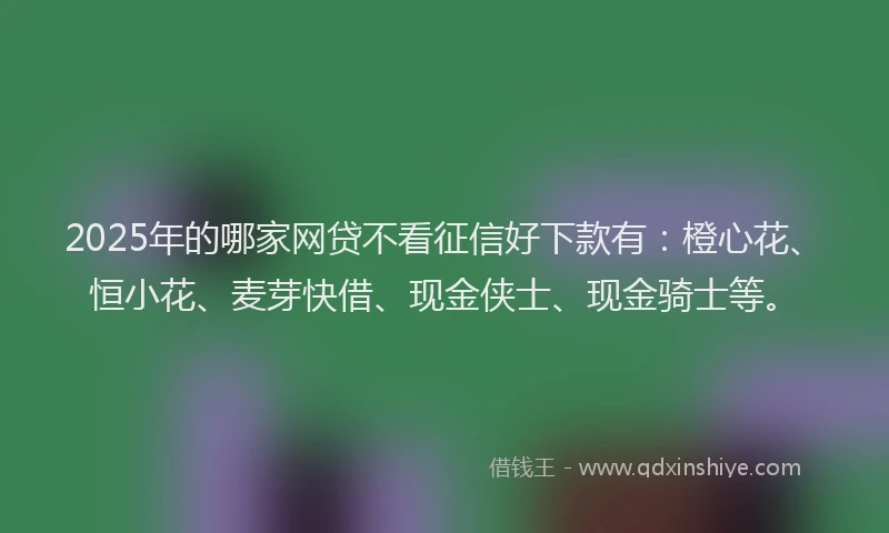2025年的哪家网贷不看征信好下款有：橙心花、恒小花、麦芽快借、现金侠士、现金骑士等。