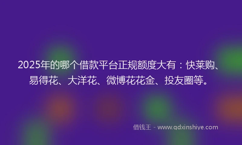 2025年的哪个借款平台正规额度大有：快莱购、易得花、大洋花、微博花花金、投友圈等。