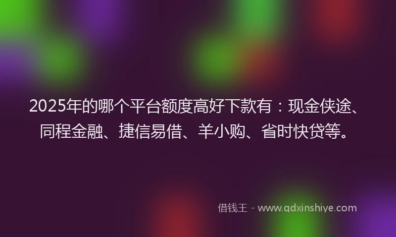2025年的哪个平台额度高好下款有：现金侠途、同程金融、捷信易借、羊小购、省时快贷等。