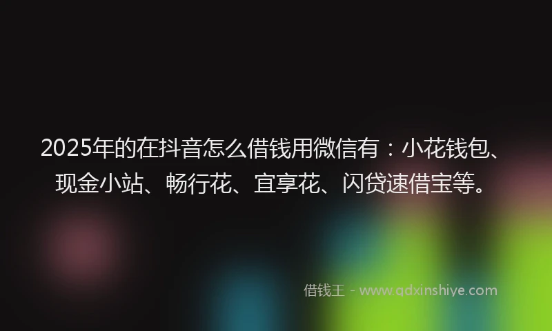 2025年的在抖音怎么借钱用微信有：小花钱包、现金小站、畅行花、宜享花、闪贷速借宝等。