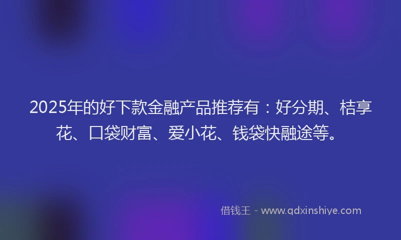 2025年的好下款金融产品推荐有：好分期、桔享花、口袋财富、爱小花、钱袋快融途等。