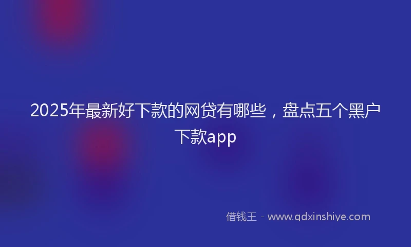 2025年最新好下款的网贷有哪些，盘点五个黑户下款app