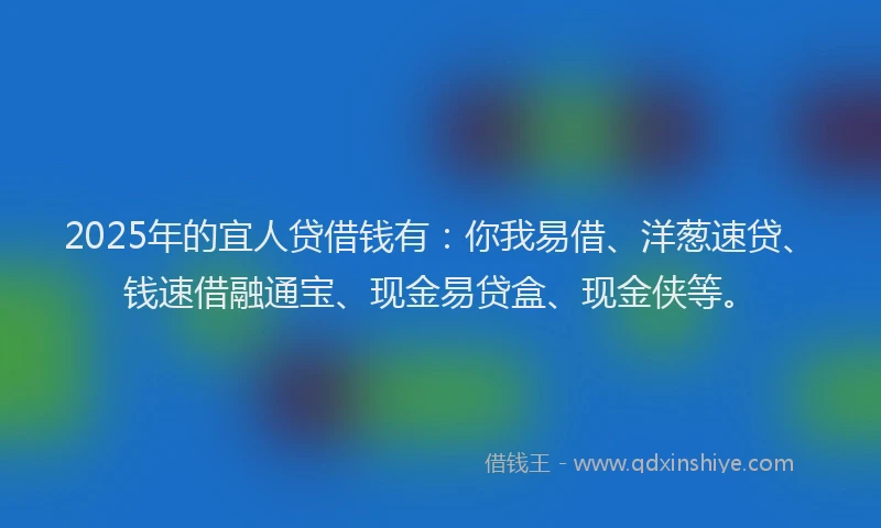2025年的宜人贷借钱有：你我易借、洋葱速贷、钱速借融通宝、现金易贷盒、现金侠等。