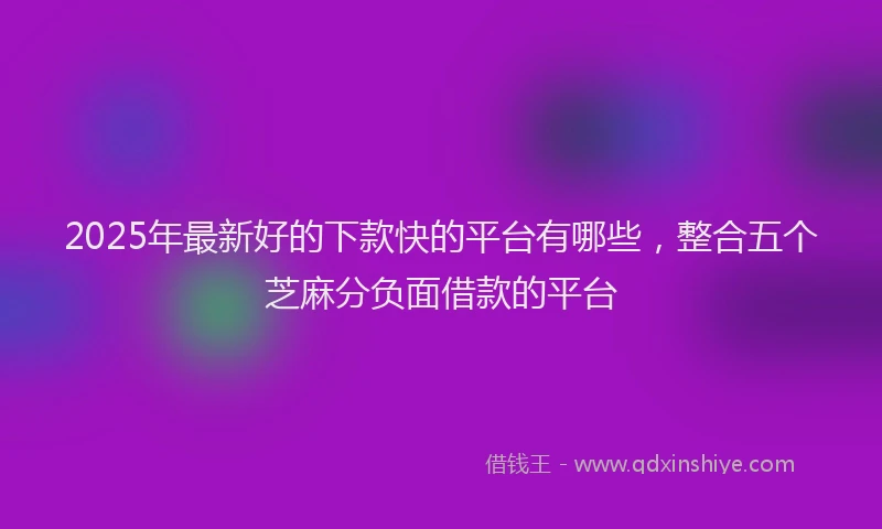 2025年最新好的下款快的平台有哪些，整合五个芝麻分负面借款的平台