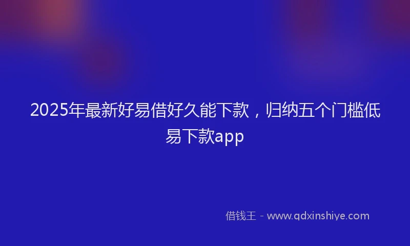 2025年最新好易借好久能下款，归纳五个门槛低易下款app
