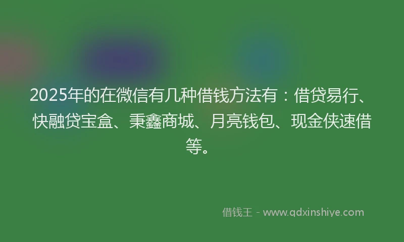 2025年的在微信有几种借钱方法有：借贷易行、快融贷宝盒、秉鑫商城、月亮钱包、现金侠速借等。
