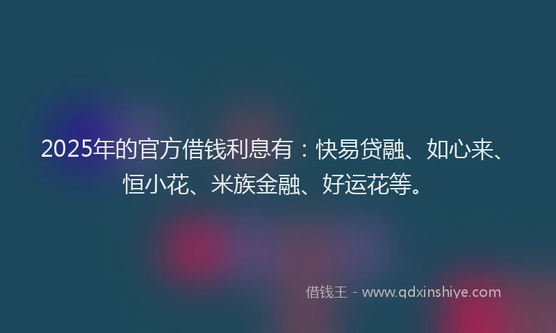 2025年的官方借钱利息有：快易贷融、如心来、恒小花、米族金融、好运花等。