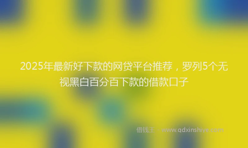 2025年最新好下款的网贷平台推荐，罗列5个无视黑白百分百下款的借款口子