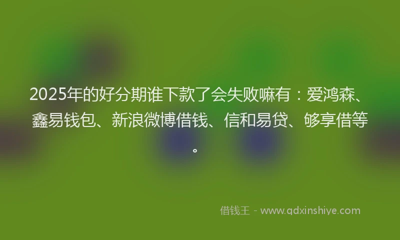 2025年的好分期谁下款了会失败嘛有：爱鸿森、鑫易钱包、新浪微博借钱、信和易贷、够享借等。