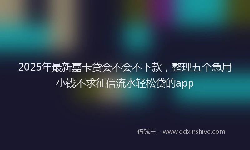 2025年最新嘉卡贷会不会不下款，整理五个急用小钱不求征信流水轻松贷的app