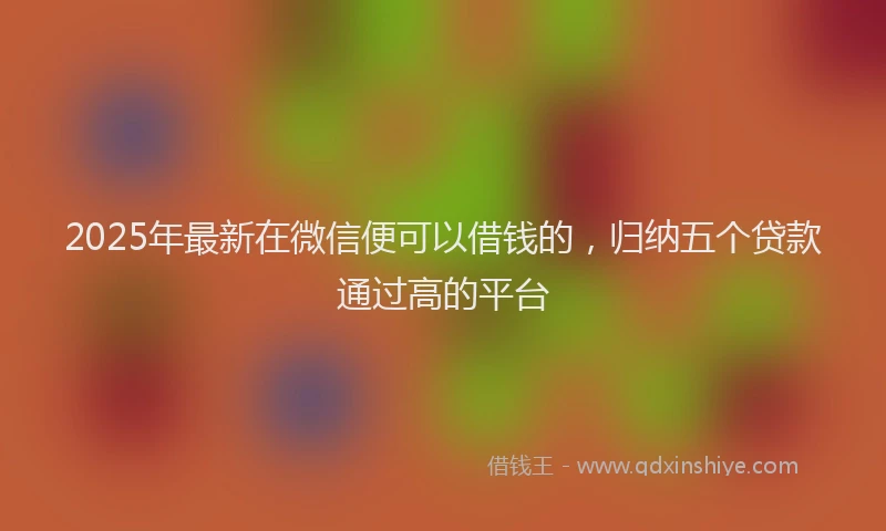 2025年最新在微信便可以借钱的，归纳五个贷款通过高的平台