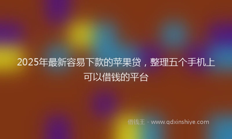 2025年最新容易下款的苹果贷，整理五个手机上可以借钱的平台