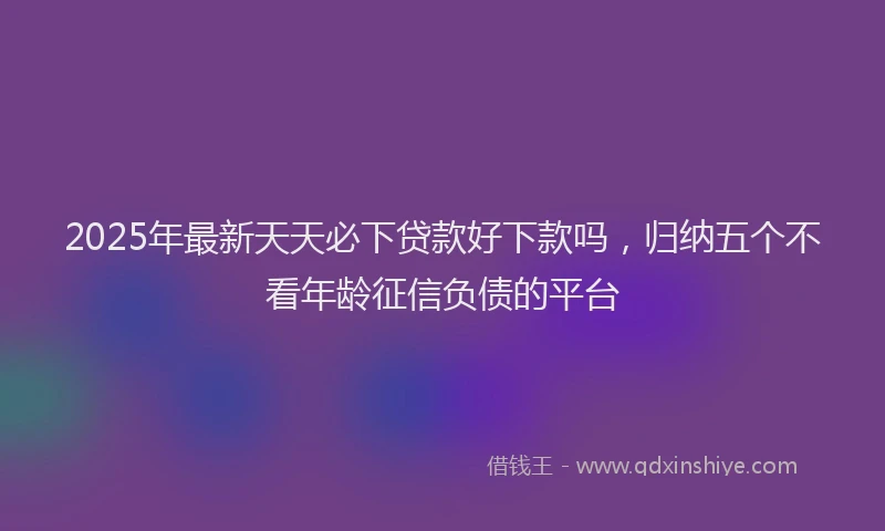2025年最新天天必下贷款好下款吗，归纳五个不看年龄征信负债的平台