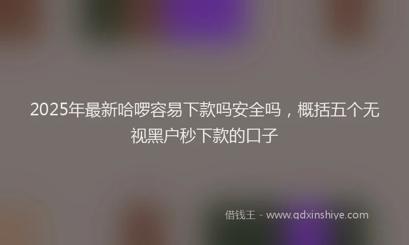 2025年最新哈啰容易下款吗安全吗，概括五个无视黑户秒下款的口子