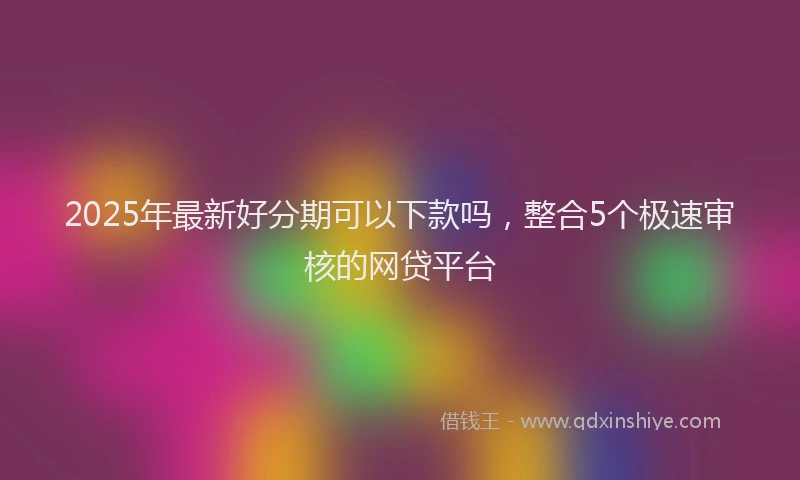 2025年最新好分期可以下款吗，整合5个极速审核的网贷平台