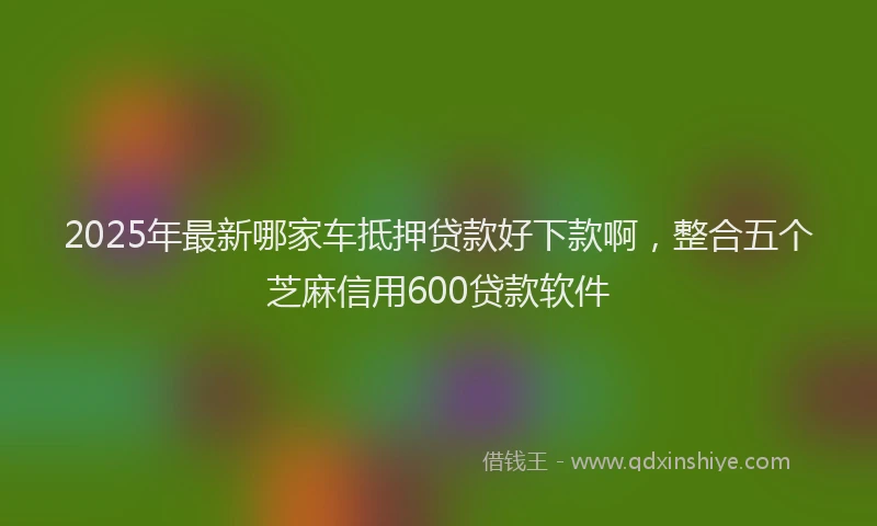 2025年最新哪家车抵押贷款好下款啊，整合五个芝麻信用600贷款软件