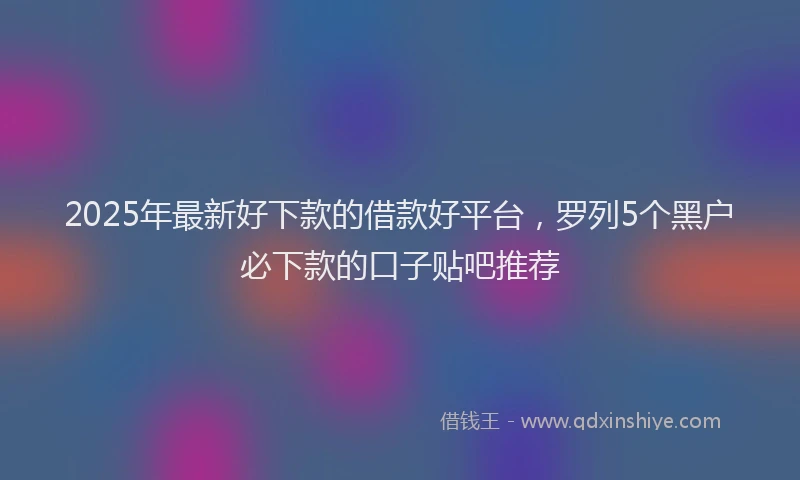 2025年最新好下款的借款好平台，罗列5个黑户必下款的口子贴吧推荐