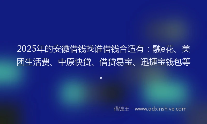 2025年的安徽借钱找谁借钱合适有：融e花、美团生活费、中原快贷、借贷易宝、迅捷宝钱包等。