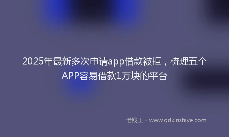 2025年最新多次申请app借款被拒，梳理五个APP容易借款1万块的平台