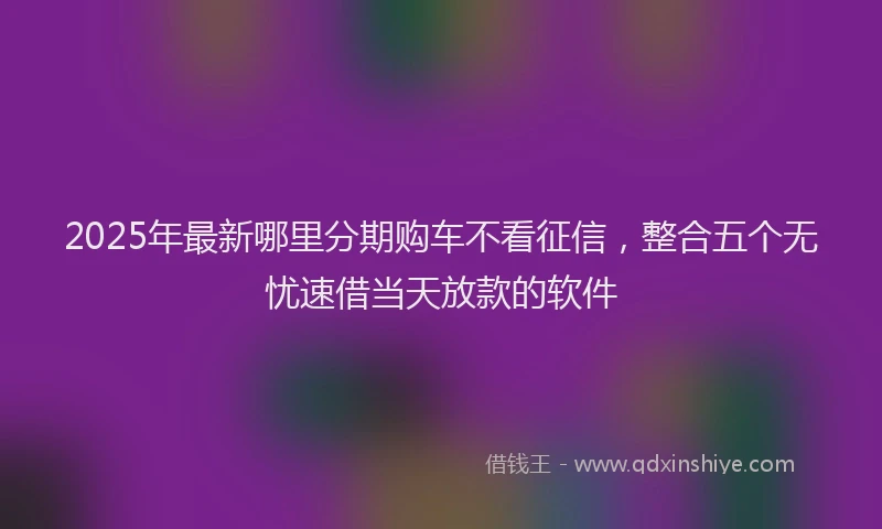2025年最新哪里分期购车不看征信，整合五个无忧速借当天放款的软件