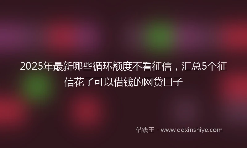 2025年最新哪些循环额度不看征信，汇总5个征信花了可以借钱的网贷口子