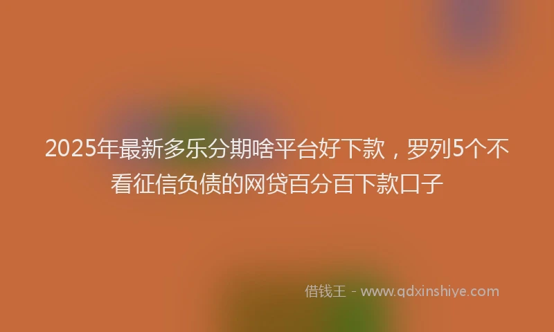 2025年最新多乐分期啥平台好下款，罗列5个不看征信负债的网贷百分百下款口子