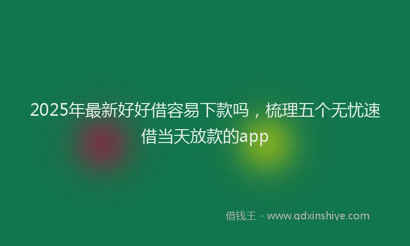 2025年最新好好借容易下款吗，梳理五个无忧速借当天放款的app
