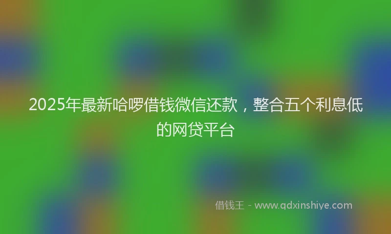 2025年最新哈啰借钱微信还款，整合五个利息低的网贷平台