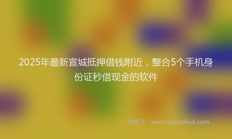 2025年最新宣城抵押借钱附近，整合5个手机身份证秒借现金的软件