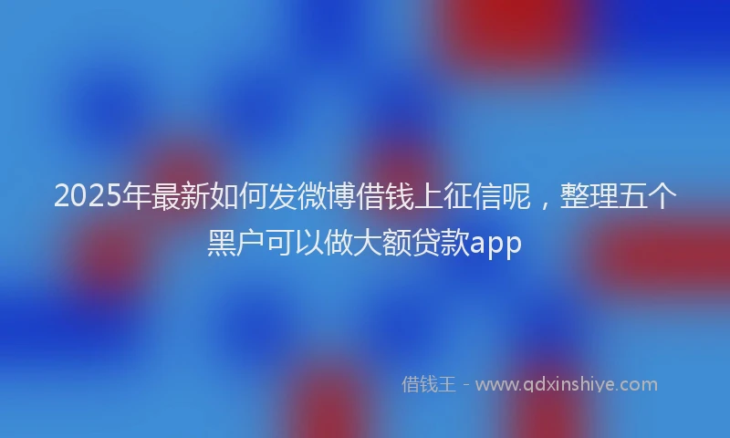 2025年最新如何发微博借钱上征信呢，整理五个黑户可以做大额贷款app