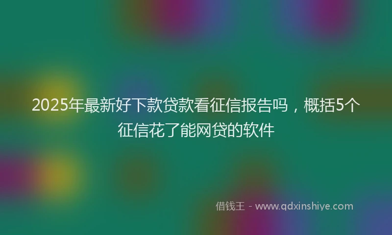 2025年最新好下款贷款看征信报告吗，概括5个征信花了能网贷的软件