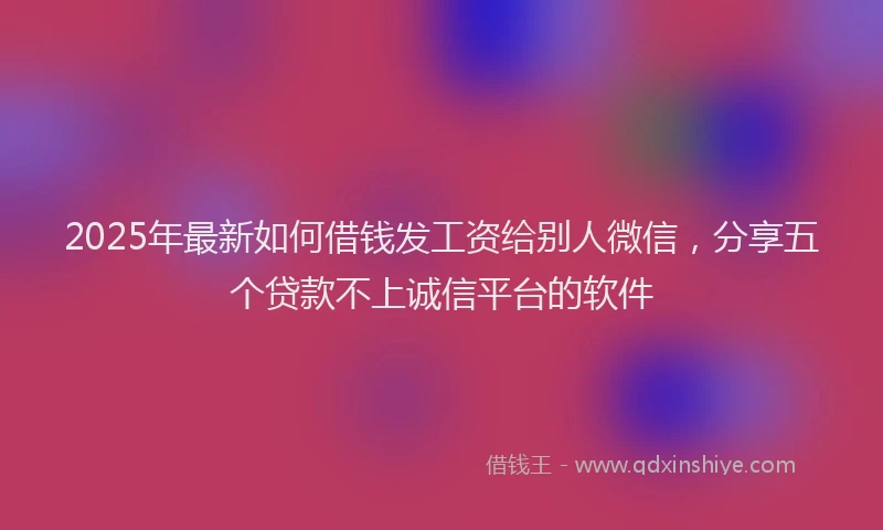 2025年最新如何借钱发工资给别人微信，分享五个贷款不上诚信平台的软件
