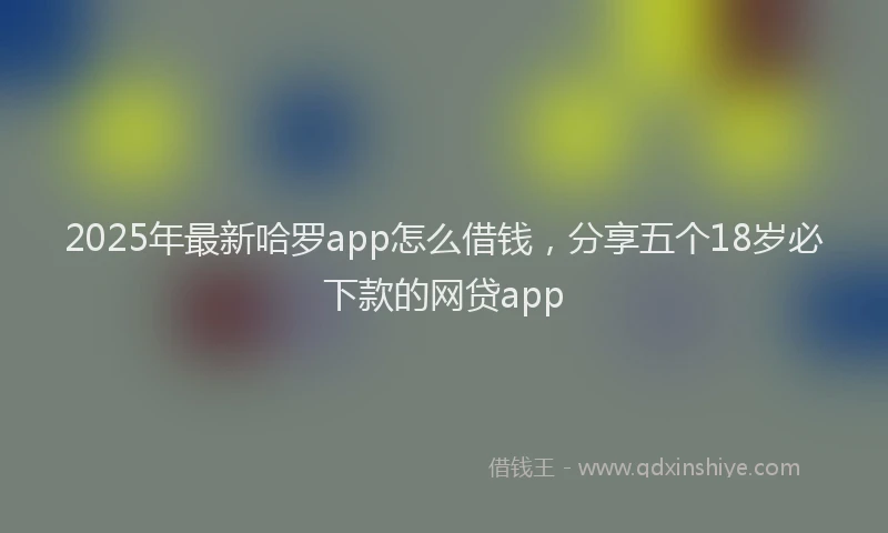 2025年最新哈罗app怎么借钱，分享五个18岁必下款的网贷app