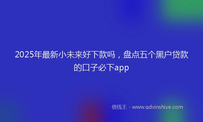2025年最新小未来好下款吗，盘点五个黑户贷款的口子必下app