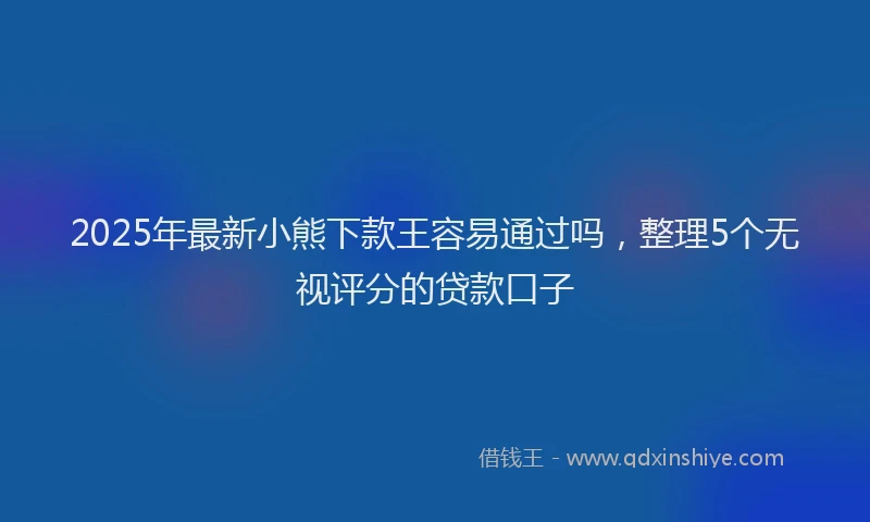 2025年最新小熊下款王容易通过吗，整理5个无视评分的贷款口子