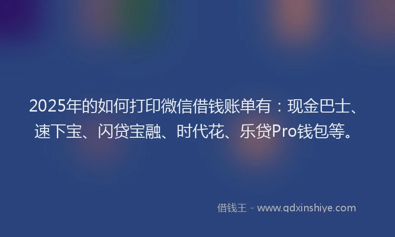 2025年的如何打印微信借钱账单有：现金巴士、速下宝、闪贷宝融、时代花、乐贷Pro钱包等。