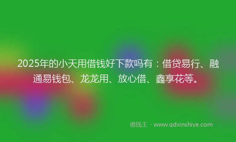 2025年的小天用借钱好下款吗有：借贷易行、融通易钱包、龙龙用、放心借、鑫享花等。