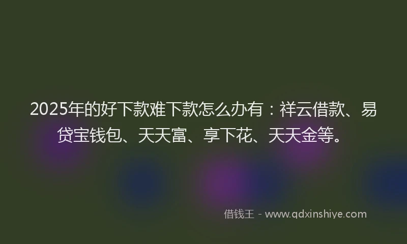 2025年的好下款难下款怎么办有：祥云借款、易贷宝钱包、天天富、享下花、天天金等。