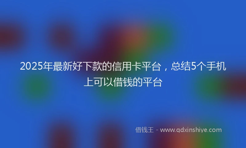 2025年最新好下款的信用卡平台，总结5个手机上可以借钱的平台